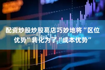 配资炒股炒股葛店巧妙地将“区位优势”转化为了“成本优势”