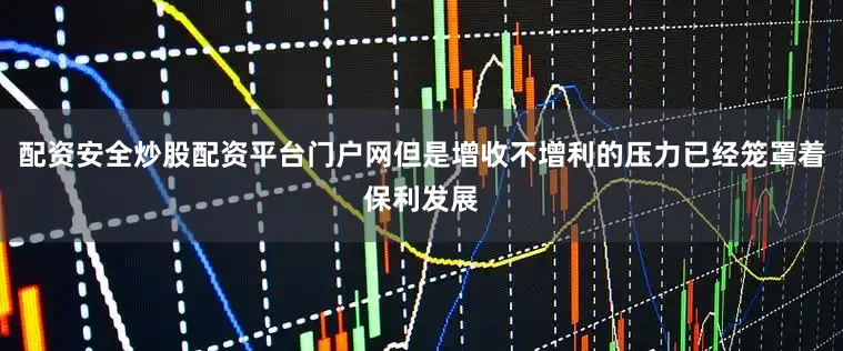 配资安全炒股配资平台门户网但是增收不增利的压力已经笼罩着保利发展