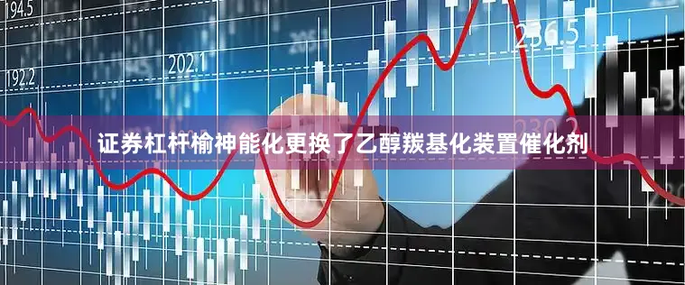 证券杠杆榆神能化更换了乙醇羰基化装置催化剂