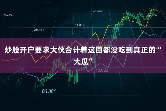 炒股开户要求大伙合计着这回都没吃到真正的“大瓜”