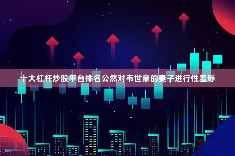十大杠杆炒股平台排名公然对韦世豪的妻子进行性羞辱