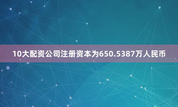10大配资公司注册资本为650.5387万人民币